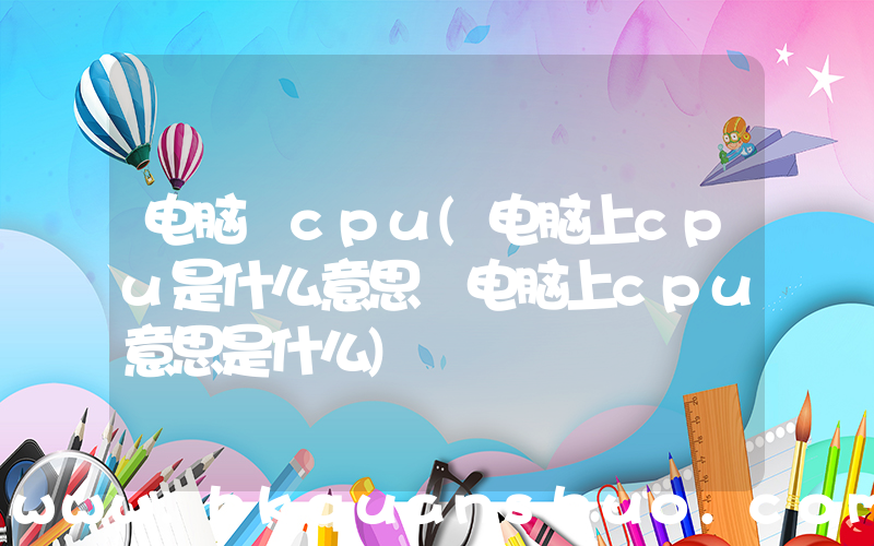 电脑 cpu(电脑上cpu是什么意思 电脑上cpu意思是什么)